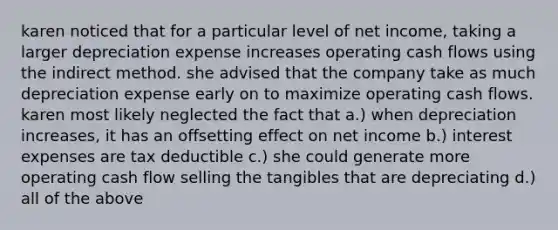 karen noticed that for a particular level of net income, taking a larger depreciation expense increases operating cash flows using the indirect method. she advised that the company take as much depreciation expense early on to maximize operating cash flows. karen most likely neglected the fact that a.) when depreciation increases, it has an offsetting effect on net income b.) interest expenses are tax deductible c.) she could generate more operating cash flow selling the tangibles that are depreciating d.) all of the above