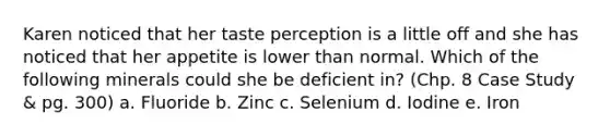 Karen noticed that her taste perception is a little off and she has noticed that her appetite is lower than normal. Which of the following minerals could she be deficient in? (Chp. 8 Case Study & pg. 300) a. Fluoride b. Zinc c. Selenium d. Iodine e. Iron