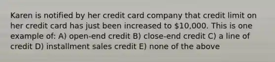 Karen is notified by her credit card company that credit limit on her credit card has just been increased to 10,000. This is one example of: A) open-end credit B) close-end credit C) a line of credit D) installment sales credit E) none of the above