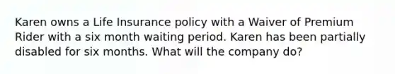 Karen owns a Life Insurance policy with a Waiver of Premium Rider with a six month waiting period. Karen has been partially disabled for six months. What will the company do?