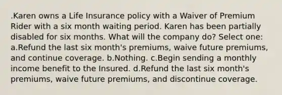 .Karen owns a Life Insurance policy with a Waiver of Premium Rider with a six month waiting period. Karen has been partially disabled for six months. What will the company do? Select one: a.Refund the last six month's premiums, waive future premiums, and continue coverage. b.Nothing. c.Begin sending a monthly income benefit to the Insured. d.Refund the last six month's premiums, waive future premiums, and discontinue coverage.