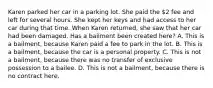 Karen parked her car in a parking lot. She paid the 2 fee and left for several hours. She kept her keys and had access to her car during that time. When Karen returned, she saw that her car had been damaged. Has a bailment been created here? A. This is a bailment, because Karen paid a fee to park in the lot. B. This is a bailment, because the car is a personal property. C. This is not a bailment, because there was no transfer of exclusive possession to a bailee. D. This is not a bailment, because there is no contract here.