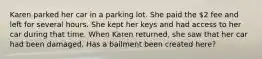 Karen parked her car in a parking lot. She paid the 2 fee and left for several hours. She kept her keys and had access to her car during that time. When Karen returned, she saw that her car had been damaged. Has a bailment been created here?