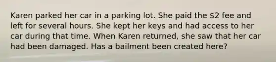 Karen parked her car in a parking lot. She paid the 2 fee and left for several hours. She kept her keys and had access to her car during that time. When Karen returned, she saw that her car had been damaged. Has a bailment been created here?