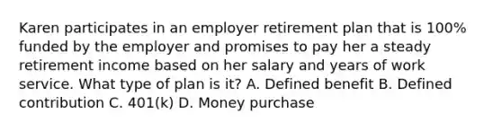 Karen participates in an employer retirement plan that is 100% funded by the employer and promises to pay her a steady retirement income based on her salary and years of work service. What type of plan is it? A. Defined benefit B. Defined contribution C. 401(k) D. Money purchase