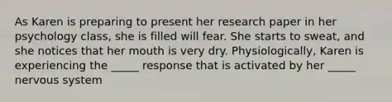 As Karen is preparing to present her research paper in her psychology class, she is filled will fear. She starts to sweat, and she notices that her mouth is very dry. Physiologically, Karen is experiencing the _____ response that is activated by her _____ nervous system