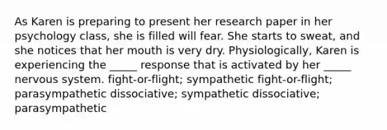 As Karen is preparing to present her research paper in her psychology class, she is filled will fear. She starts to sweat, and she notices that her mouth is very dry. Physiologically, Karen is experiencing the _____ response that is activated by her _____ nervous system. fight-or-flight; sympathetic fight-or-flight; parasympathetic dissociative; sympathetic dissociative; parasympathetic