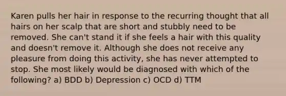 Karen pulls her hair in response to the recurring thought that all hairs on her scalp that are short and stubbly need to be removed. She can't stand it if she feels a hair with this quality and doesn't remove it. Although she does not receive any pleasure from doing this activity, she has never attempted to stop. She most likely would be diagnosed with which of the following? a) BDD b) Depression c) OCD d) TTM