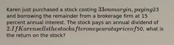 Karen just purchased a stock costing 33 on margin, paying23 and borrowing the remainder from a brokerage firm at 15 percent annual interest. The stock pays an annual dividend of 2. If Karen sells the stock after one year at a price of50, what is the return on the stock?