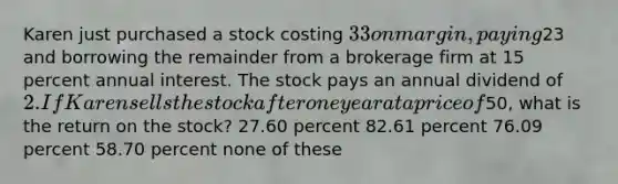 Karen just purchased a stock costing 33 on margin, paying23 and borrowing the remainder from a brokerage firm at 15 percent annual interest. The stock pays an annual dividend of 2. If Karen sells the stock after one year at a price of50, what is the return on the stock? 27.60 percent 82.61 percent 76.09 percent 58.70 percent none of these