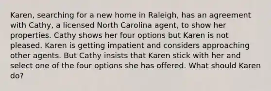 Karen, searching for a new home in Raleigh, has an agreement with Cathy, a licensed North Carolina agent, to show her properties. Cathy shows her four options but Karen is not pleased. Karen is getting impatient and considers approaching other agents. But Cathy insists that Karen stick with her and select one of the four options she has offered. What should Karen do?