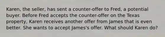 Karen, the seller, has sent a counter-offer to Fred, a potential buyer. Before Fred accepts the counter-offer on the Texas property, Karen receives another offer from James that is even better. She wants to accept James's offer. What should Karen do?