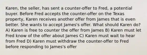 Karen, the seller, has sent a counter-offer to Fred, a potential buyer. Before Fred accepts the counter-offer on the Texas property, Karen receives another offer from James that is even better. She wants to accept James's offer. What should Karen do? A) Karen is free to counter the offer from James B) Karen must let Fred know of the offer about James C) Karen must wait to hear from Fred D) Karen must withdraw the counter-offer to Fred before responding to James's offer