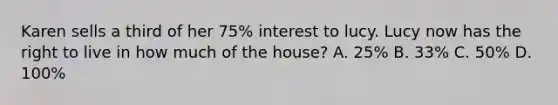 Karen sells a third of her 75% interest to lucy. Lucy now has the right to live in how much of the house? A. 25% B. 33% C. 50% D. 100%