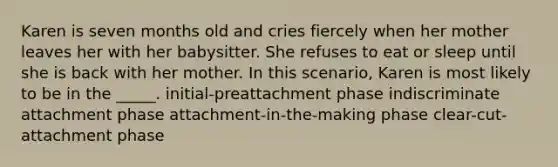 Karen is seven months old and cries fiercely when her mother leaves her with her babysitter. She refuses to eat or sleep until she is back with her mother. In this scenario, Karen is most likely to be in the _____. initial-preattachment phase indiscriminate attachment phase attachment-in-the-making phase clear-cut-attachment phase