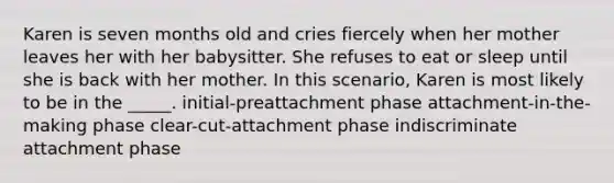 Karen is seven months old and cries fiercely when her mother leaves her with her babysitter. She refuses to eat or sleep until she is back with her mother. In this scenario, Karen is most likely to be in the _____. initial-preattachment phase attachment-in-the-making phase clear-cut-attachment phase indiscriminate attachment phase