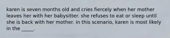 karen is seven months old and cries fiercely when her mother leaves her with her babysitter. she refuses to eat or sleep until she is back with her mother. in this scenario, karen is most likely in the _____.