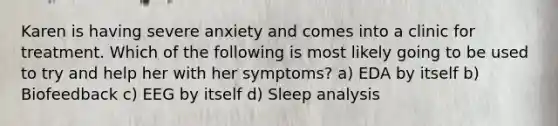 Karen is having severe anxiety and comes into a clinic for treatment. Which of the following is most likely going to be used to try and help her with her symptoms? a) EDA by itself b) Biofeedback c) EEG by itself d) Sleep analysis