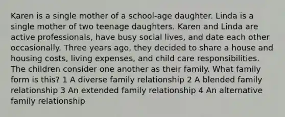 Karen is a single mother of a school-age daughter. Linda is a single mother of two teenage daughters. Karen and Linda are active professionals, have busy social lives, and date each other occasionally. Three years ago, they decided to share a house and housing costs, living expenses, and child care responsibilities. The children consider one another as their family. What family form is this? 1 A diverse family relationship 2 A blended family relationship 3 An extended family relationship 4 An alternative family relationship