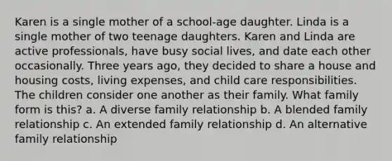 Karen is a single mother of a school-age daughter. Linda is a single mother of two teenage daughters. Karen and Linda are active professionals, have busy social lives, and date each other occasionally. Three years ago, they decided to share a house and housing costs, living expenses, and child care responsibilities. The children consider one another as their family. What family form is this? a. A diverse family relationship b. A blended family relationship c. An extended family relationship d. An alternative family relationship