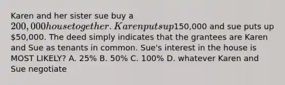 Karen and her sister sue buy a 200,000 house together. Karen puts up150,000 and sue puts up 50,000. The deed simply indicates that the grantees are Karen and Sue as tenants in common. Sue's interest in the house is MOST LIKELY? A. 25% B. 50% C. 100% D. whatever Karen and Sue negotiate