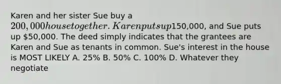 Karen and her sister Sue buy a 200,000 house together. Karen puts up150,000, and Sue puts up 50,000. The deed simply indicates that the grantees are Karen and Sue as tenants in common. Sue's interest in the house is MOST LIKELY A. 25% B. 50% C. 100% D. Whatever they negotiate