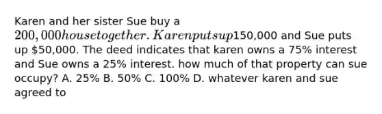 Karen and her sister Sue buy a 200,000 house together. Karen puts up150,000 and Sue puts up 50,000. The deed indicates that karen owns a 75% interest and Sue owns a 25% interest. how much of that property can sue occupy? A. 25% B. 50% C. 100% D. whatever karen and sue agreed to