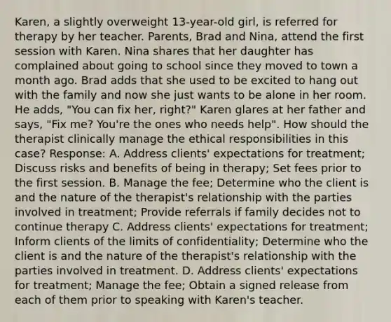 Karen, a slightly overweight 13-year-old girl, is referred for therapy by her teacher. Parents, Brad and Nina, attend the first session with Karen. Nina shares that her daughter has complained about going to school since they moved to town a month ago. Brad adds that she used to be excited to hang out with the family and now she just wants to be alone in her room. He adds, "You can fix her, right?" Karen glares at her father and says, "Fix me? You're the ones who needs help". How should the therapist clinically manage the ethical responsibilities in this case? Response: A. Address clients' expectations for treatment; Discuss risks and benefits of being in therapy; Set fees prior to the first session. B. Manage the fee; Determine who the client is and the nature of the therapist's relationship with the parties involved in treatment; Provide referrals if family decides not to continue therapy C. Address clients' expectations for treatment; Inform clients of the limits of confidentiality; Determine who the client is and the nature of the therapist's relationship with the parties involved in treatment. D. Address clients' expectations for treatment; Manage the fee; Obtain a signed release from each of them prior to speaking with Karen's teacher.