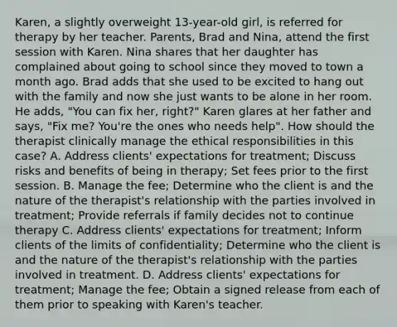 Karen, a slightly overweight 13-year-old girl, is referred for therapy by her teacher. Parents, Brad and Nina, attend the first session with Karen. Nina shares that her daughter has complained about going to school since they moved to town a month ago. Brad adds that she used to be excited to hang out with the family and now she just wants to be alone in her room. He adds, "You can fix her, right?" Karen glares at her father and says, "Fix me? You're the ones who needs help". How should the therapist clinically manage the ethical responsibilities in this case? A. Address clients' expectations for treatment; Discuss risks and benefits of being in therapy; Set fees prior to the first session. B. Manage the fee; Determine who the client is and the nature of the therapist's relationship with the parties involved in treatment; Provide referrals if family decides not to continue therapy C. Address clients' expectations for treatment; Inform clients of the limits of confidentiality; Determine who the client is and the nature of the therapist's relationship with the parties involved in treatment. D. Address clients' expectations for treatment; Manage the fee; Obtain a signed release from each of them prior to speaking with Karen's teacher.