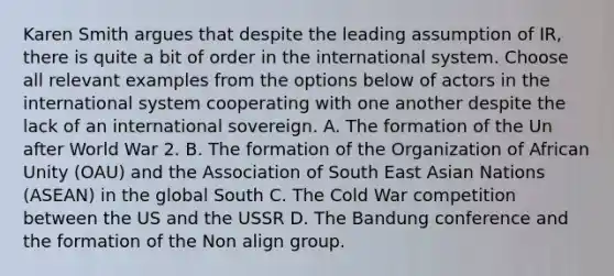 Karen Smith argues that despite the leading assumption of IR, there is quite a bit of order in the international system. Choose all relevant examples from the options below of actors in the international system cooperating with one another despite the lack of an international sovereign. A. The formation of the Un after World War 2. B. The formation of the Organization of African Unity (OAU) and the Association of South East Asian Nations (ASEAN) in the global South C. The Cold War competition between the US and the USSR D. The Bandung conference and the formation of the Non align group.