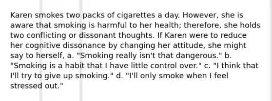 Karen smokes two packs of cigarettes a day. However, she is aware that smoking is harmful to her health; therefore, she holds two conflicting or dissonant thoughts. If Karen were to reduce her cognitive dissonance by changing her attitude, she might say to herself, a. "Smoking really isn't that dangerous." b. "Smoking is a habit that I have little control over." c. "I think that I'll try to give up smoking." d. "I'll only smoke when I feel stressed out."