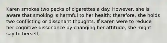 Karen smokes two packs of cigarettes a day. However, she is aware that smoking is harmful to her health; therefore, she holds two conflicting or dissonant thoughts. If Karen were to reduce her cognitive dissonance by changing her attitude, she might say to herself,