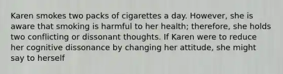 Karen smokes two packs of cigarettes a day. However, she is aware that smoking is harmful to her health; therefore, she holds two conflicting or dissonant thoughts. If Karen were to reduce her cognitive dissonance by changing her attitude, she might say to herself