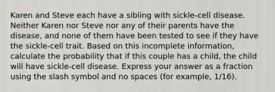 Karen and Steve each have a sibling with sickle-cell disease. Neither Karen nor Steve nor any of their parents have the disease, and none of them have been tested to see if they have the sickle-cell trait. Based on this incomplete information, calculate the probability that if this couple has a child, the child will have sickle-cell disease. Express your answer as a fraction using the slash symbol and no spaces (for example, 1/16).