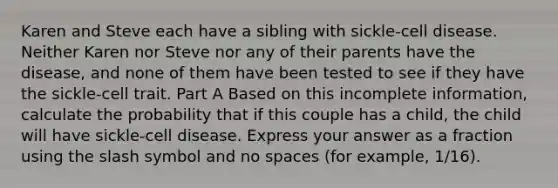 Karen and Steve each have a sibling with sickle-cell disease. Neither Karen nor Steve nor any of their parents have the disease, and none of them have been tested to see if they have the sickle-cell trait. Part A Based on this incomplete information, calculate the probability that if this couple has a child, the child will have sickle-cell disease. Express your answer as a fraction using the slash symbol and no spaces (for example, 1/16).