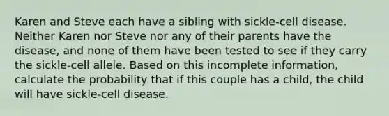 Karen and Steve each have a sibling with sickle-cell disease. Neither Karen nor Steve nor any of their parents have the disease, and none of them have been tested to see if they carry the sickle-cell allele. Based on this incomplete information, calculate the probability that if this couple has a child, the child will have sickle-cell disease.