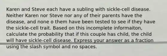 Karen and Steve each have a subling with sickle-cell disease. Neither Karen nor Steve nor any of their parents have the disease, and none o them have been tested to see if they have the sickle-cell trait. Based on this incomplete informaiton, calculate the probability that if this couple has child, the child will have sickle-cell disease. Express your answer as a fraction using the slash symbol and no spaces.