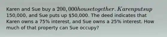 Karen and Sue buy a 200,000 house together. Karen puts up150,000, and Sue puts up 50,000. The deed indicates that Karen owns a 75% interest, and Sue owns a 25% interest. How much of that property can Sue occupy?