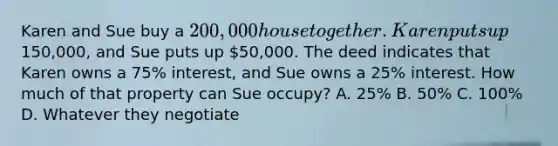 Karen and Sue buy a 200,000 house together. Karen puts up150,000, and Sue puts up 50,000. The deed indicates that Karen owns a 75% interest, and Sue owns a 25% interest. How much of that property can Sue occupy? A. 25% B. 50% C. 100% D. Whatever they negotiate