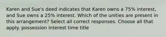 Karen and Sue's deed indicates that Karen owns a 75% interest, and Sue owns a 25% interest. Which of the unities are present in this arrangement? Select all correct responses. Choose all that apply. possession interest time title