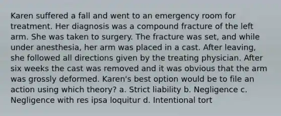 Karen suffered a fall and went to an emergency room for treatment. Her diagnosis was a compound fracture of the left arm. She was taken to surgery. The fracture was set, and while under anesthesia, her arm was placed in a cast. After leaving, she followed all directions given by the treating physician. After six weeks the cast was removed and it was obvious that the arm was grossly deformed. Karen's best option would be to file an action using which theory? a. Strict liability b. Negligence c. Negligence with res ipsa loquitur d. Intentional tort