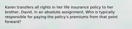 Karen transfers all rights in her life insurance policy to her brother, David, in an absolute assignment. Who is typically responsible for paying the policy's premiums from that point forward?