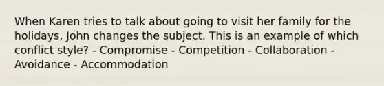 When Karen tries to talk about going to visit her family for the holidays, John changes the subject. This is an example of which conflict style? - Compromise - Competition - Collaboration - Avoidance - Accommodation