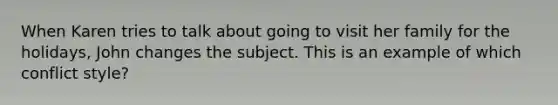 When Karen tries to talk about going to visit her family for the holidays, John changes the subject. This is an example of which conflict style?