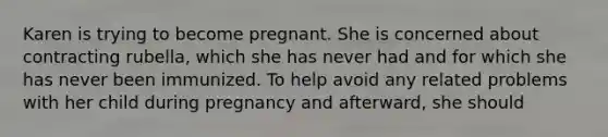 Karen is trying to become pregnant. She is concerned about contracting rubella, which she has never had and for which she has never been immunized. To help avoid any related problems with her child during pregnancy and afterward, she should