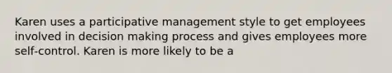 Karen uses a participative management style to get employees involved in decision making process and gives employees more self‐control. Karen is more likely to be a