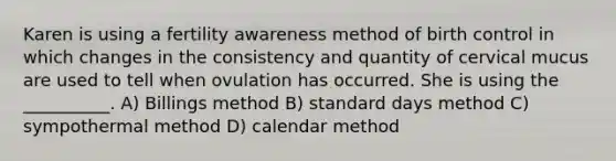 Karen is using a fertility awareness method of birth control in which changes in the consistency and quantity of cervical mucus are used to tell when ovulation has occurred. She is using the __________. A) Billings method B) standard days method C) sympothermal method D) calendar method