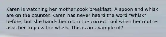 Karen is watching her mother cook breakfast. A spoon and whisk are on the counter. Karen has never heard the word "whisk" before, but she hands her mom the correct tool when her mother asks her to pass the whisk. This is an example of?