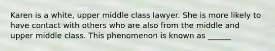 Karen is a white, upper middle class lawyer. She is more likely to have contact with others who are also from the middle and upper middle class. This phenomenon is known as ______