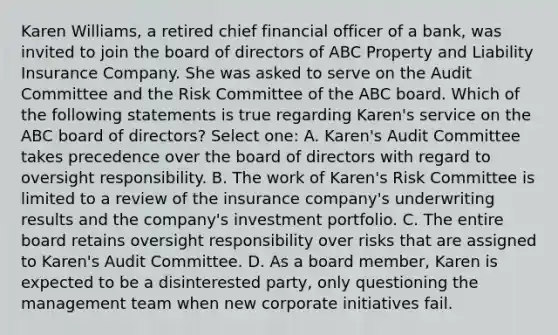 Karen Williams, a retired chief financial officer of a bank, was invited to join the board of directors of ABC Property and Liability Insurance Company. She was asked to serve on the Audit Committee and the Risk Committee of the ABC board. Which of the following statements is true regarding Karen's service on the ABC board of directors? Select one: A. Karen's Audit Committee takes precedence over the board of directors with regard to oversight responsibility. B. The work of Karen's Risk Committee is limited to a review of the insurance company's underwriting results and the company's investment portfolio. C. The entire board retains oversight responsibility over risks that are assigned to Karen's Audit Committee. D. As a board member, Karen is expected to be a disinterested party, only questioning the management team when new corporate initiatives fail.